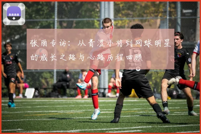 张丽专访：从青涩小将到网球明星的成长之路与心路历程回顾