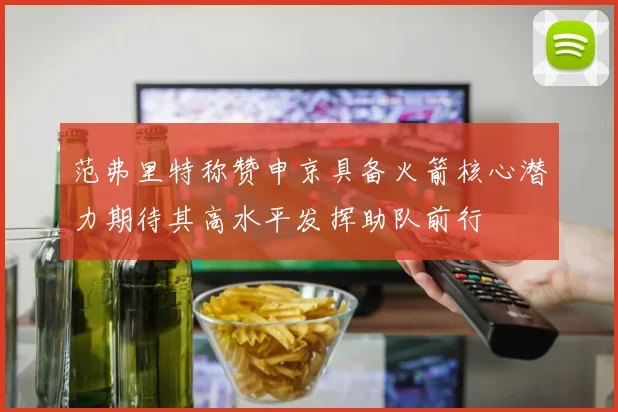 范弗里特称赞申京具备火箭核心潜力期待其高水平发挥助队前行