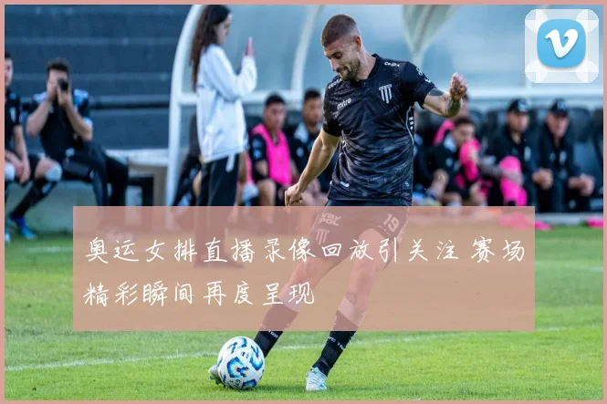 奥运女排直播录像回放引关注 赛场精彩瞬间再度呈现