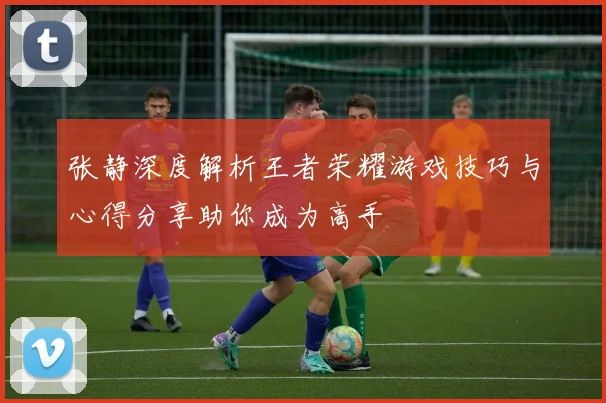 张静深度解析王者荣耀游戏技巧与心得分享助你成为高手