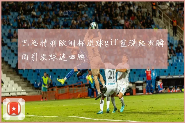 巴洛特利欧洲杯进球gif重现经典瞬间引发球迷回顾
