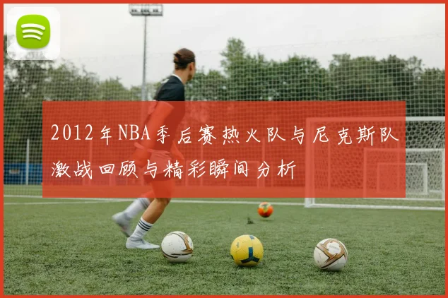2012年NBA季后赛热火队与尼克斯队激战回顾与精彩瞬间分析