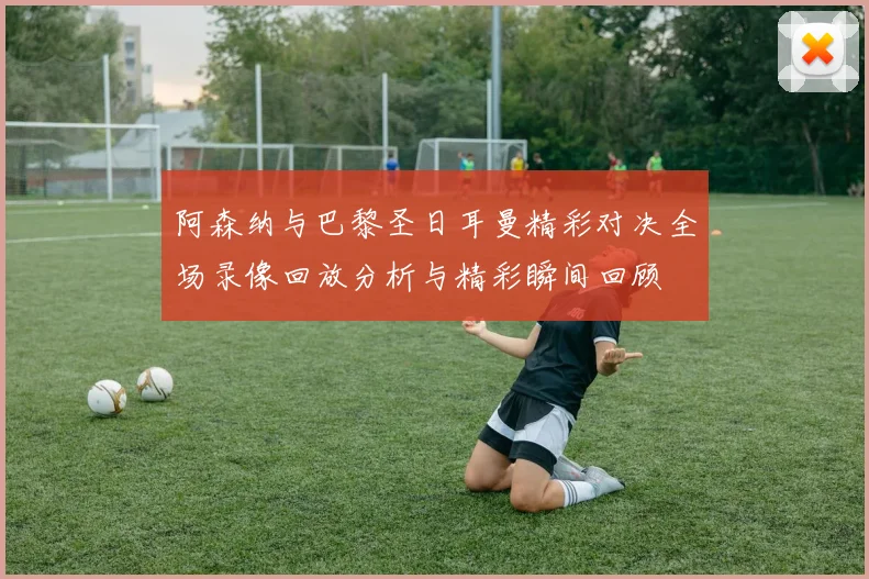 阿森纳与巴黎圣日耳曼精彩对决全场录像回放分析与精彩瞬间回顾