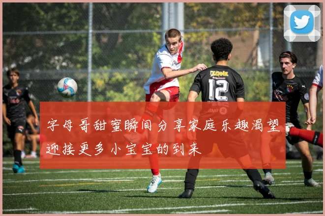 字母哥甜蜜瞬间分享家庭乐趣渴望迎接更多小宝宝的到来