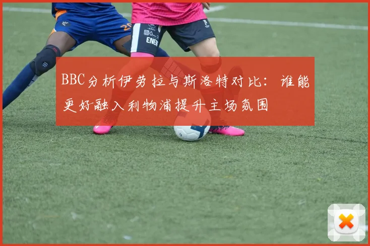 BBC分析伊劳拉与斯洛特对比：谁能更好融入利物浦提升主场氛围