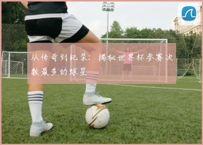 从传奇到纪录：揭秘世界杯参赛次数最多的球星
